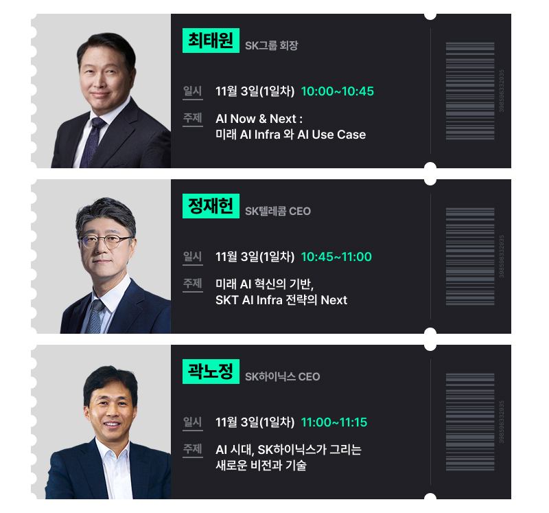 티켓 모양의 스피치 연사 소개 이미지. 최태원 SK그룹 회장. 일시 11월 3일(1일차) 10:0010:45. 주제 AI Now & Next : 미래 AI Infra 와 AI Use Case. 정재헌 SK텔레콤 CEO. 일시 11월 3일(1일차) 10:4511:00. 주제 AI 인프라 전략의 Next : “AI Infra Global Highway”. 곽노정 SK하이닉스 CEO. 일시 11월 3일(1일차) 11:00~11:15. 주제 AI 시대, SK하이닉스가 그리는 새로운 비전과 기술.